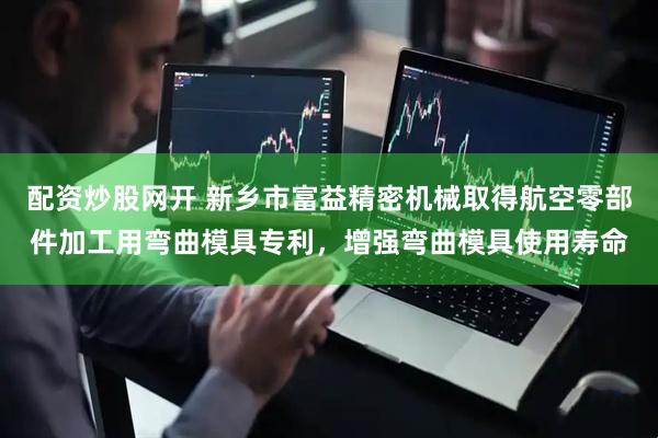 配资炒股网开 新乡市富益精密机械取得航空零部件加工用弯曲模具专利，增强弯曲模具使用寿命