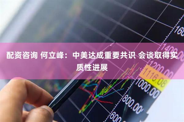 配资咨询 何立峰：中美达成重要共识 会谈取得实质性进展
