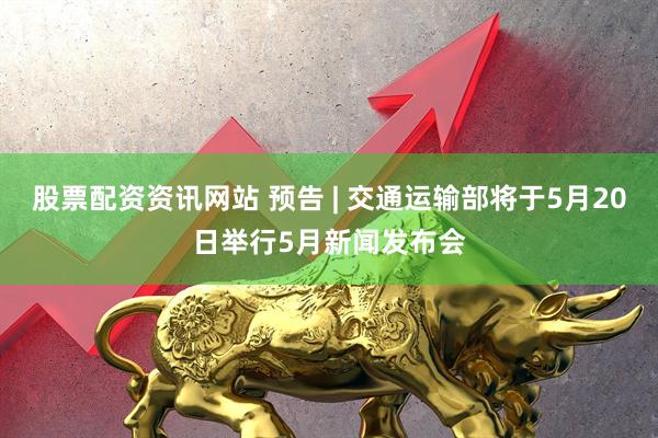 股票配资资讯网站 预告 | 交通运输部将于5月20日举行5月新闻发布会