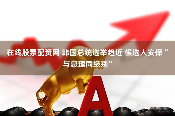 在线股票配资网 韩国总统选举趋近 候选人安保“与总理同级别”