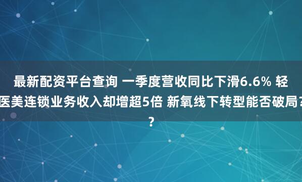 最新配资平台查询 一季度营收同比下滑6.6% 轻医美连锁业务收入却增超5倍 新氧线下转型能否破局？