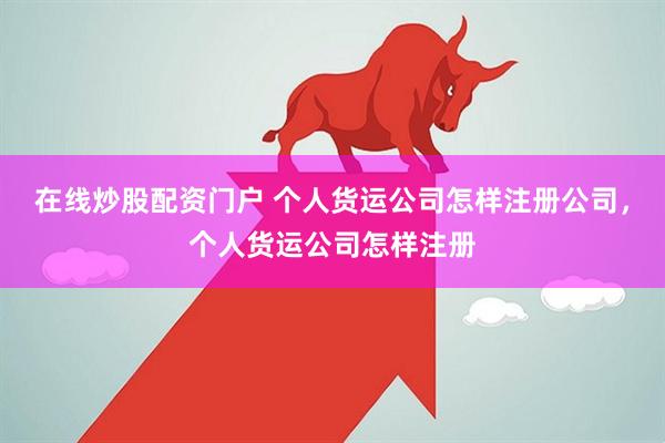 在线炒股配资门户 个人货运公司怎样注册公司，个人货运公司怎样注册