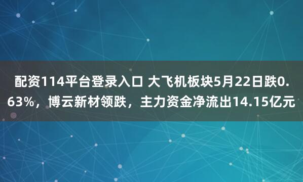 配资114平台登录入口 大飞机板块5月22日跌0.63%，博云新材领跌，主力资金净流出14.15亿元
