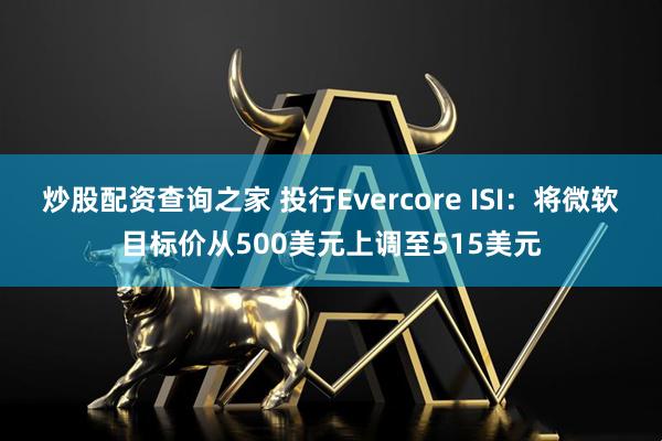 炒股配资查询之家 投行Evercore ISI：将微软目标价从500美元上调至515美元