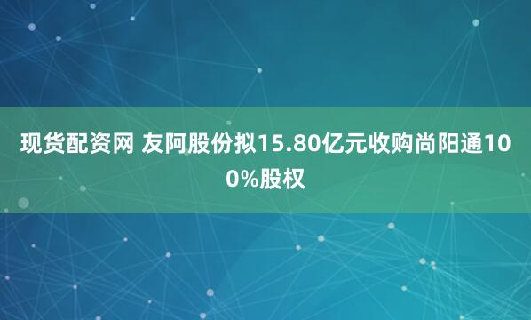 现货配资网 友阿股份拟15.80亿元收购尚阳通100%股权