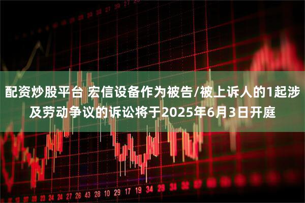配资炒股平台 宏信设备作为被告/被上诉人的1起涉及劳动争议的诉讼将于2025年6月3日开庭