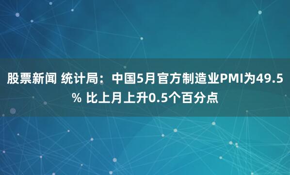 股票新闻 统计局：中国5月官方制造业PMI为49.5% 比上月上升0.5个百分点
