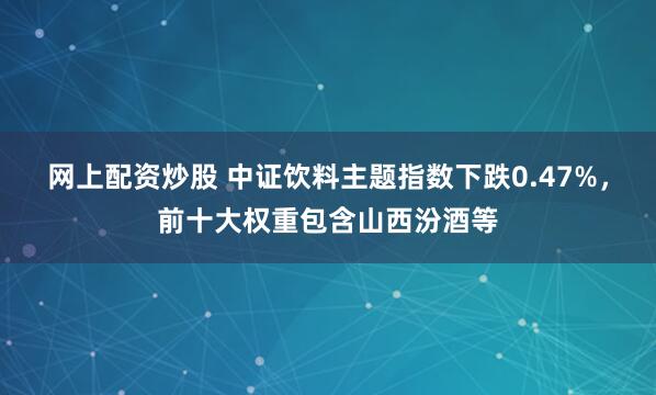 网上配资炒股 中证饮料主题指数下跌0.47%，前十大权重包含山西汾酒等