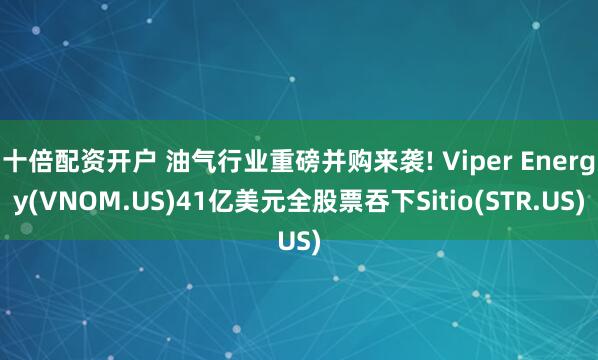 十倍配资开户 油气行业重磅并购来袭! Viper Energy(VNOM.US)41亿美元全股票吞下Sitio(STR.US)
