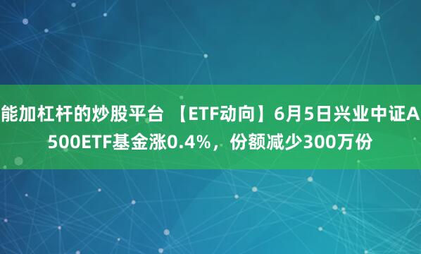 能加杠杆的炒股平台 【ETF动向】6月5日兴业中证A500ETF基金涨0.4%，份额减少300万份