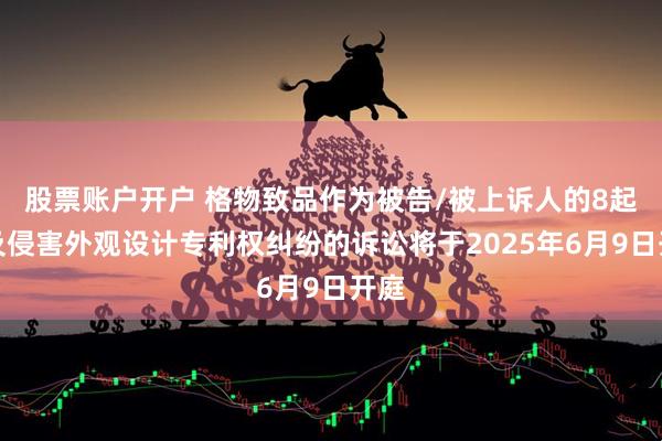 股票账户开户 格物致品作为被告/被上诉人的8起涉及侵害外观设计专利权纠纷的诉讼将于2025年6月9日开庭