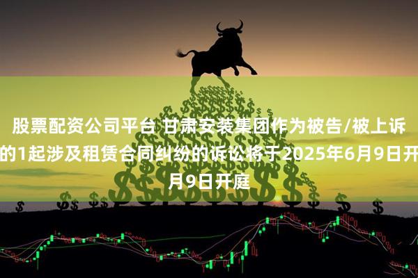 股票配资公司平台 甘肃安装集团作为被告/被上诉人的1起涉及租赁合同纠纷的诉讼将于2025年6月9日开庭