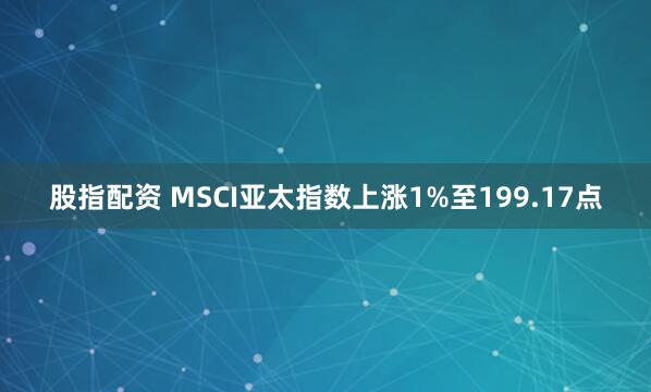 股指配资 MSCI亚太指数上涨1%至199.17点
