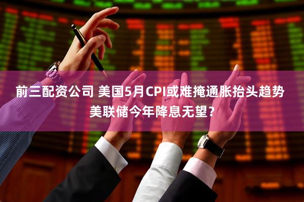 前三配资公司 美国5月CPI或难掩通胀抬头趋势 美联储今年降息无望？