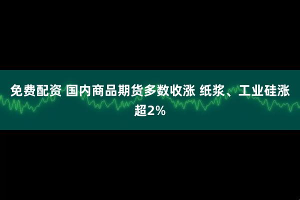免费配资 国内商品期货多数收涨 纸浆、工业硅涨超2%