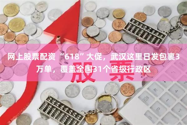 网上股票配资 “618”大促，武汉这里日发包裹3万单，覆盖全国31个省级行政区