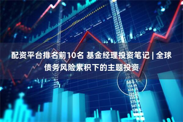 配资平台排名前10名 基金经理投资笔记 | 全球债务风险累积下的主题投资