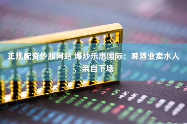 正规配资炒股网站 爆炒乐惠国际：啤酒业卖水人，亲自下场