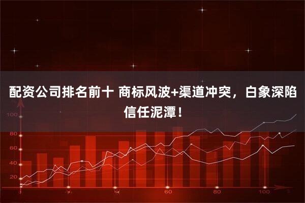 配资公司排名前十 商标风波+渠道冲突，白象深陷信任泥潭！