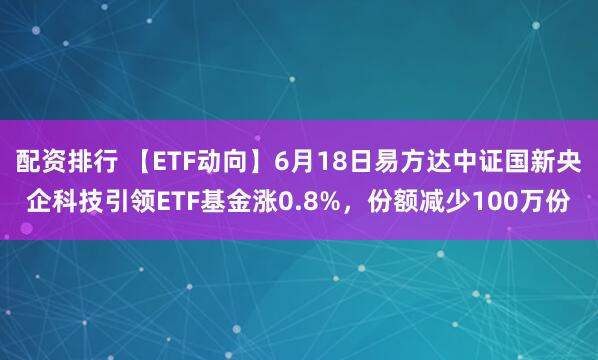配资排行 【ETF动向】6月18日易方达中证国新央企科技引领ETF基金涨0.8%，份额减少100万份