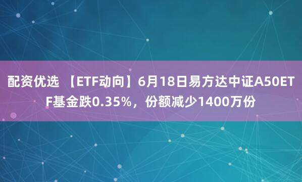 配资优选 【ETF动向】6月18日易方达中证A50ETF基金跌0.35%，份额减少1400万份