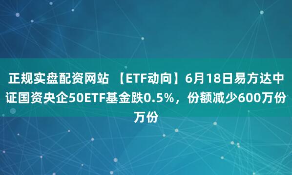 正规实盘配资网站 【ETF动向】6月18日易方达中证国资央企50ETF基金跌0.5%，份额减少600万份