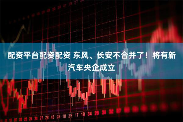 配资平台配资配资 东风、长安不合并了！将有新汽车央企成立