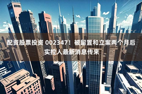 配资股票投资 002347！被留置和立案两个月后 实控人最新消息传来