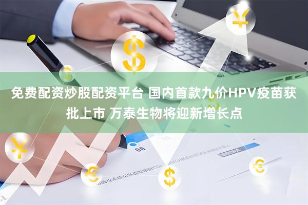 免费配资炒股配资平台 国内首款九价HPV疫苗获批上市 万泰生物将迎新增长点