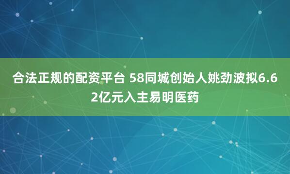 合法正规的配资平台 58同城创始人姚劲波拟6.62亿元入主易明医药