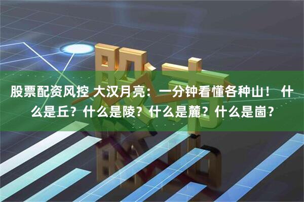 股票配资风控 大汉月亮：一分钟看懂各种山！ 什么是丘？什么是陵？什么是麓？什么是崮？