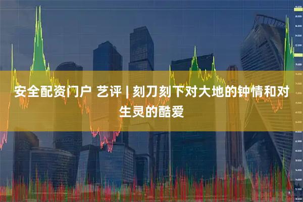 安全配资门户 艺评 | 刻刀刻下对大地的钟情和对生灵的酷爱