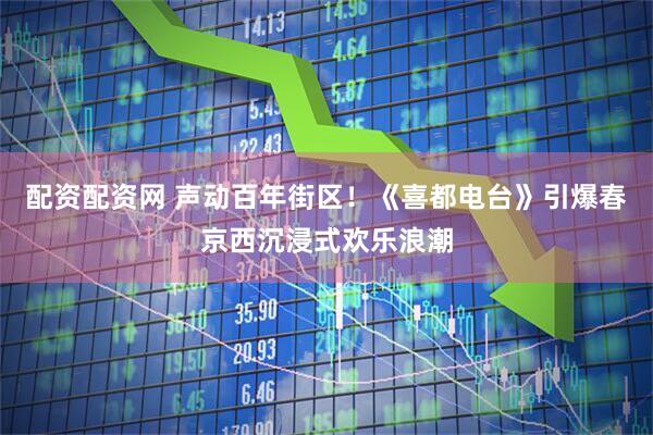 配资配资网 声动百年街区！《喜都电台》引爆春京西沉浸式欢乐浪潮