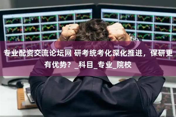 专业配资交流论坛网 研考统考化深化推进，保研更有优势？_科目_专业_院校