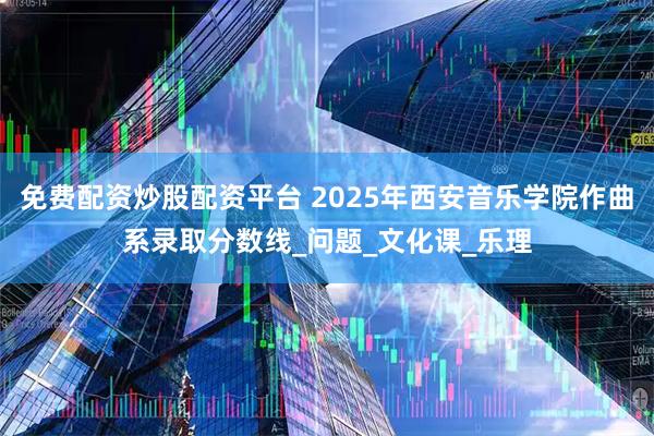 免费配资炒股配资平台 2025年西安音乐学院作曲系录取分数线_问题_文化课_乐理
