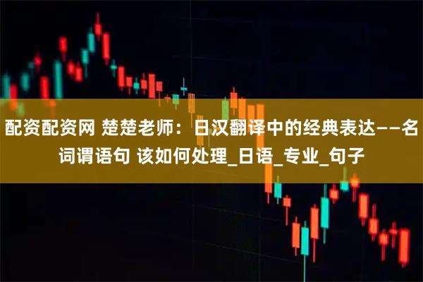 配资配资网 楚楚老师：日汉翻译中的经典表达——名词谓语句 该如何处理_日语_专业_句子