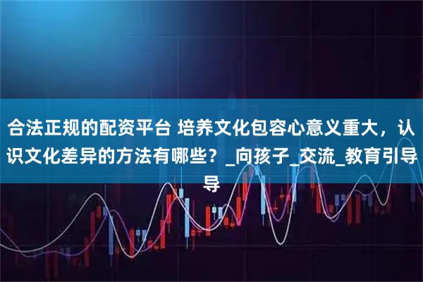 合法正规的配资平台 培养文化包容心意义重大，认识文化差异的方法有哪些？_向孩子_交流_教育引导