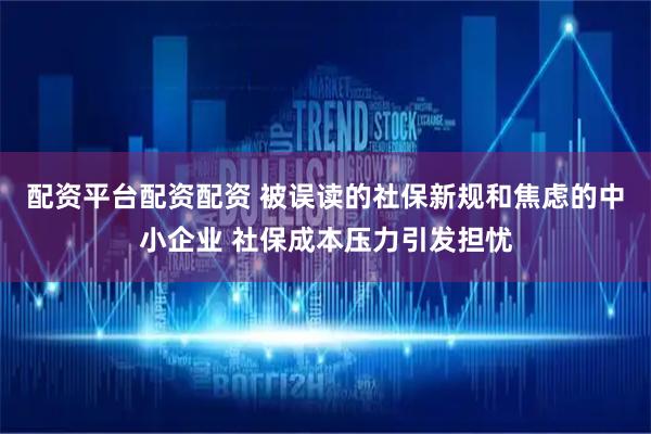 配资平台配资配资 被误读的社保新规和焦虑的中小企业 社保成本压力引发担忧