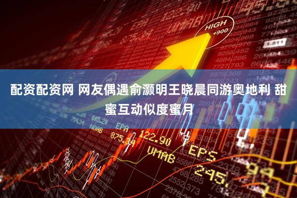 配资配资网 网友偶遇俞灏明王晓晨同游奥地利 甜蜜互动似度蜜月