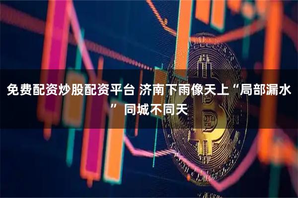 免费配资炒股配资平台 济南下雨像天上“局部漏水” 同城不同天